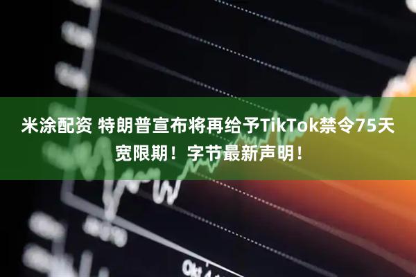 米涂配资 特朗普宣布将再给予TikTok禁令75天宽限期！字节最新声明！