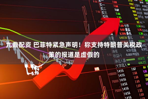 九鼎配资 巴菲特紧急声明！称支持特朗普关税政策的报道是虚假的