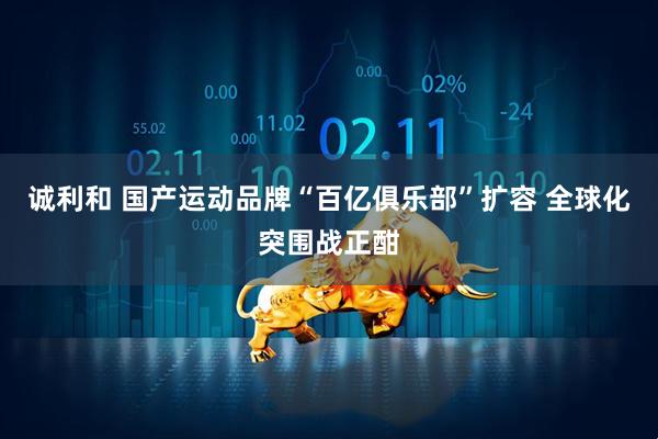 诚利和 国产运动品牌“百亿俱乐部”扩容 全球化突围战正酣