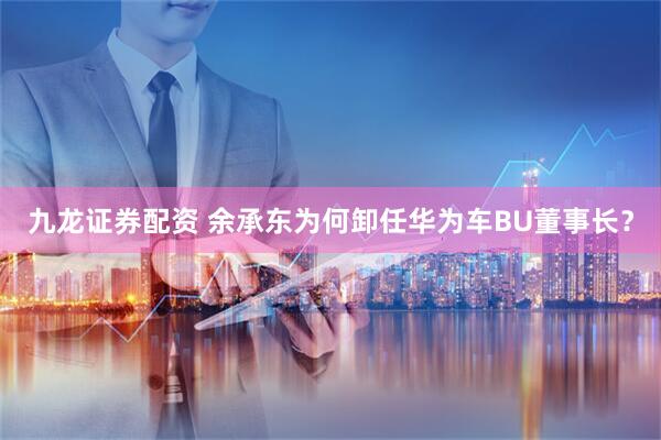九龙证券配资 余承东为何卸任华为车BU董事长？