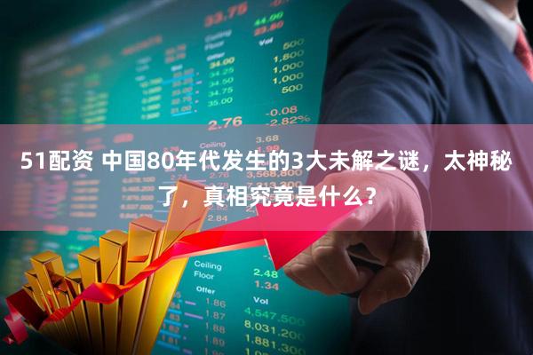 51配资 中国80年代发生的3大未解之谜，太神秘了，真相究竟是什么？
